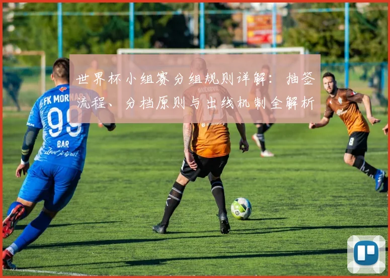 世界杯小组赛分组规则详解:抽签流程、分档原则与出线机制全解析