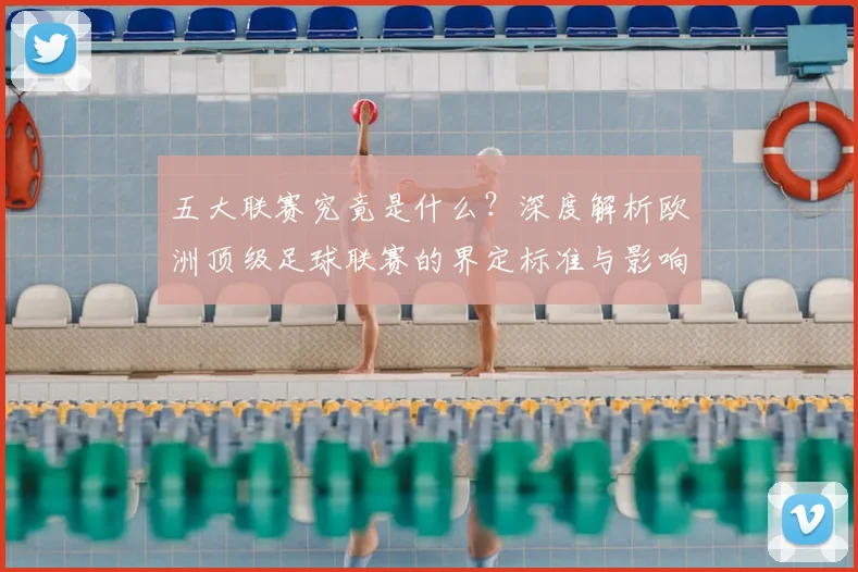 五大联赛究竟是什么?深度解析欧洲顶级足球联赛的界定标准与影响力