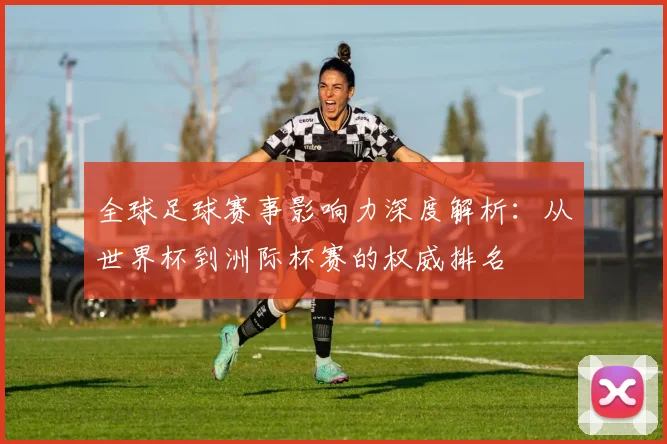全球足球赛事影响力深度解析:从世界杯到洲际杯赛的权威排名