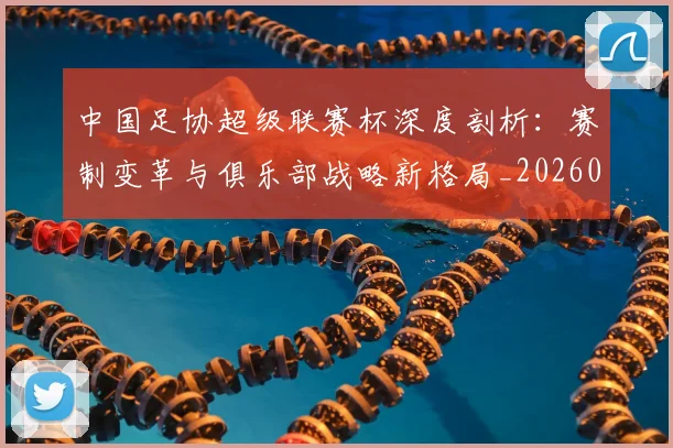 中国足协超级联赛杯深度剖析:赛制变革与俱乐部战略新格局_20260610190303