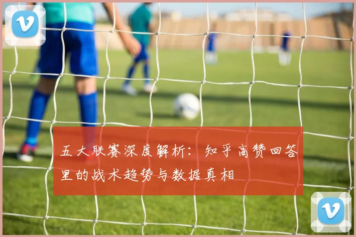 五大联赛深度解析:知乎高赞回答里的战术趋势与数据真相