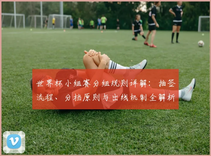 世界杯小组赛分组规则详解:抽签流程、分档原则与出线机制全解析