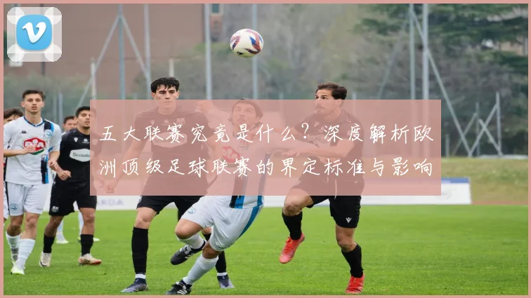 五大联赛究竟是什么？深度解析欧洲顶级足球联赛的界定标准与影响力