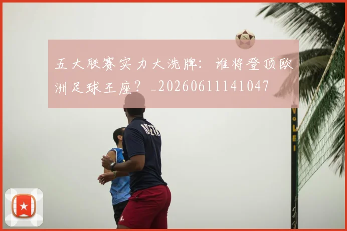 五大联赛实力大洗牌:谁将登顶欧洲足球王座?_20260611141047