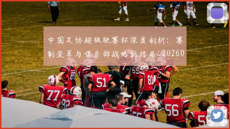 中国足协超级联赛杯深度剖析:赛制变革与俱乐部战略新格局_20260610190303