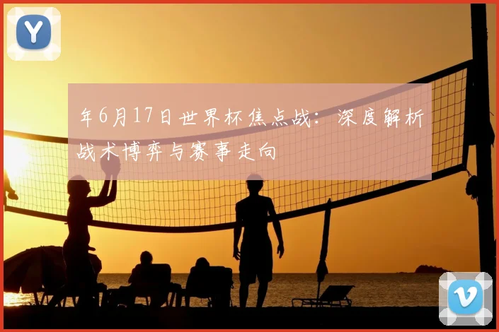 年6月17日世界杯焦点战:深度解析战术博弈与赛事走向
