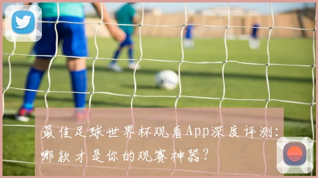 最佳足球世界杯观看App深度评测:哪款才是你的观赛神器?